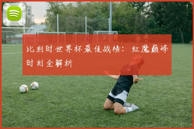 比利时世界杯最佳战绩：红魔巅峰时刻全解析