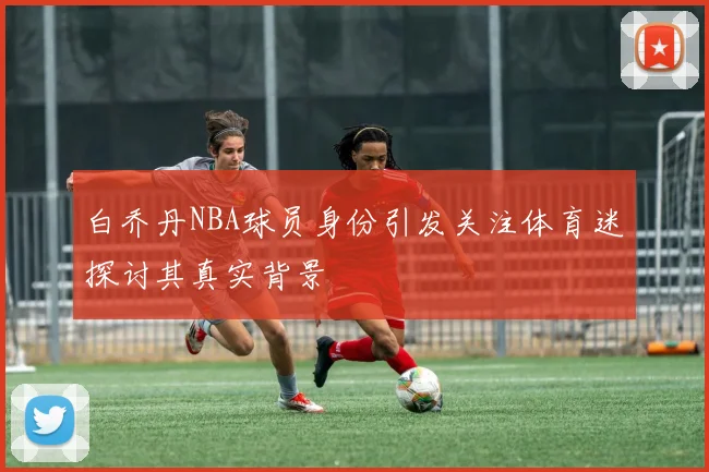 白乔丹NBA球员身份引发关注体育迷探讨其真实背景