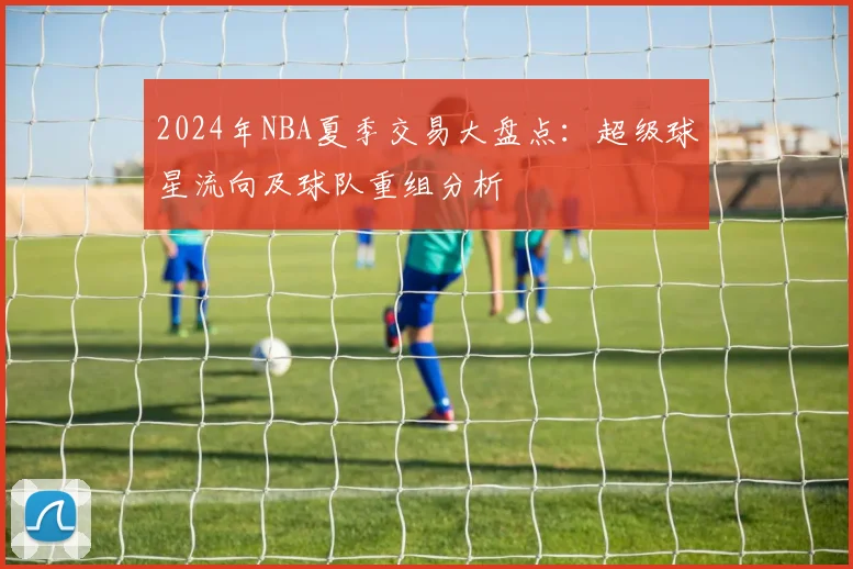 2024年NBA夏季交易大盘点：超级球星流向及球队重组分析