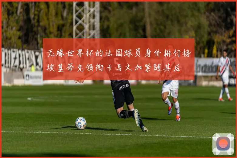 无缘世界杯的法国球员身价排行榜埃基蒂克领衔卡马文加紧随其后